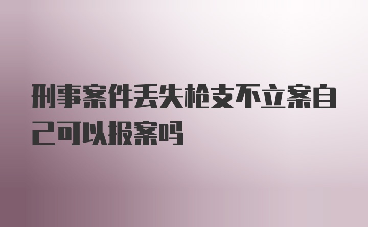 刑事案件丢失枪支不立案自己可以报案吗