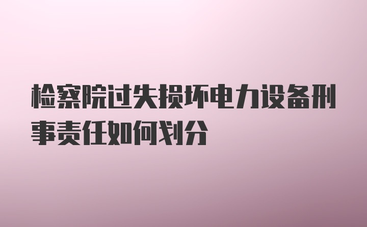 检察院过失损坏电力设备刑事责任如何划分