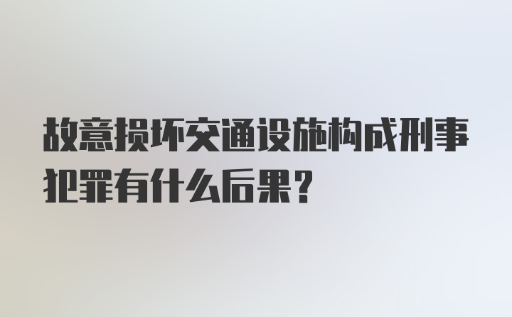 故意损坏交通设施构成刑事犯罪有什么后果？