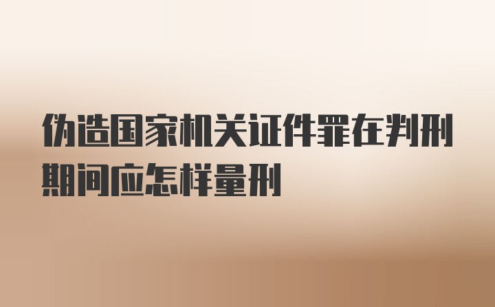 伪造国家机关证件罪在判刑期间应怎样量刑