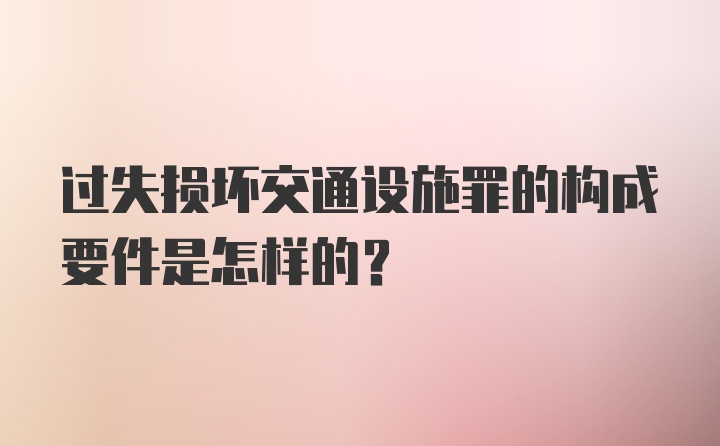 过失损坏交通设施罪的构成要件是怎样的?