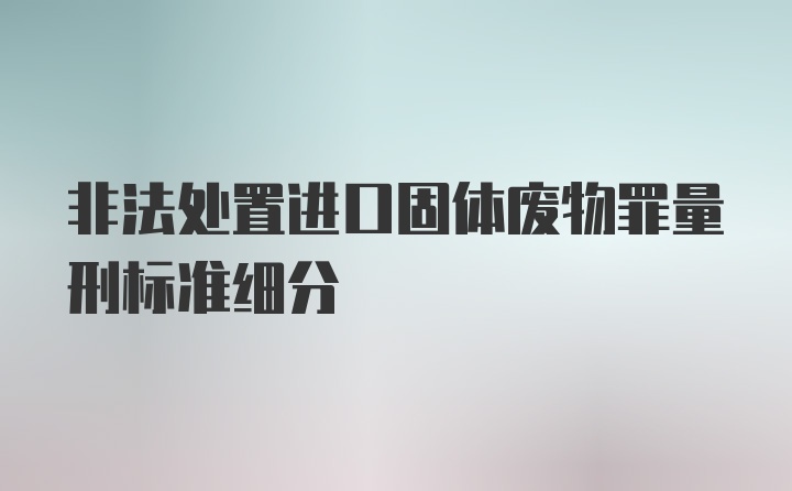 非法处置进口固体废物罪量刑标准细分