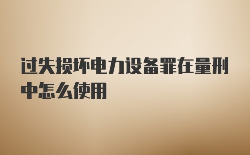 过失损坏电力设备罪在量刑中怎么使用