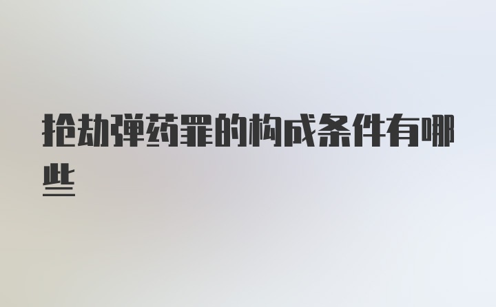 抢劫弹药罪的构成条件有哪些