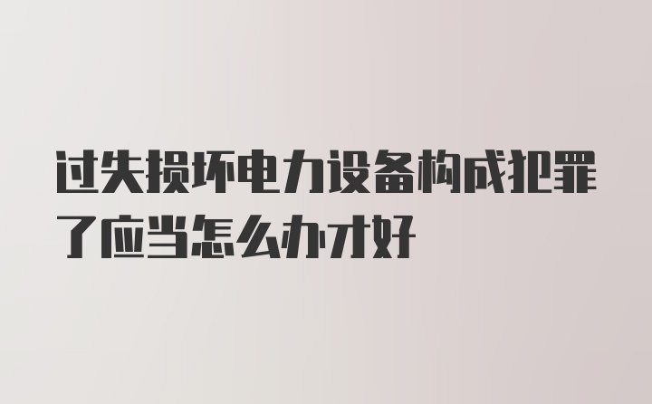 过失损坏电力设备构成犯罪了应当怎么办才好