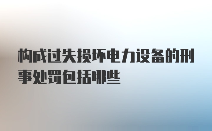 构成过失损坏电力设备的刑事处罚包括哪些