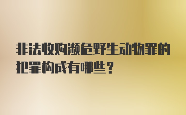 非法收购濒危野生动物罪的犯罪构成有哪些？