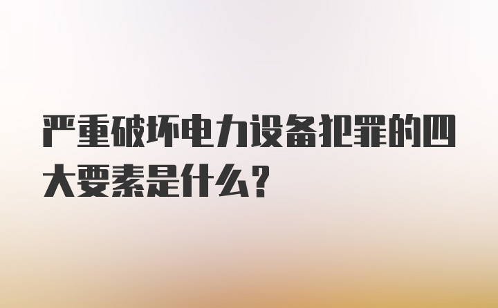 严重破坏电力设备犯罪的四大要素是什么?