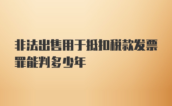 非法出售用于抵扣税款发票罪能判多少年