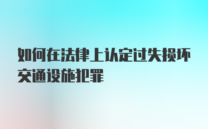 如何在法律上认定过失损坏交通设施犯罪