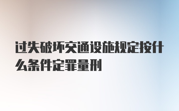 过失破坏交通设施规定按什么条件定罪量刑