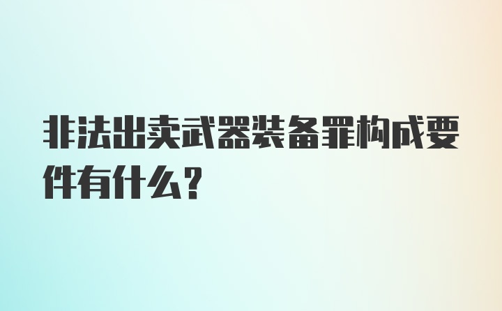 非法出卖武器装备罪构成要件有什么？