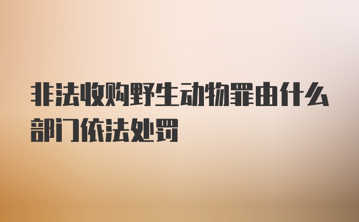 非法收购野生动物罪由什么部门依法处罚