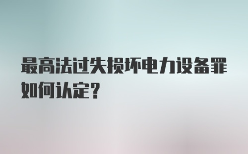 最高法过失损坏电力设备罪如何认定?