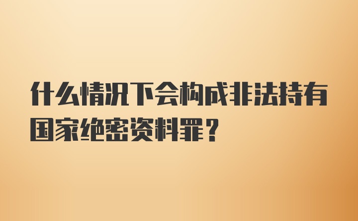 什么情况下会构成非法持有国家绝密资料罪？