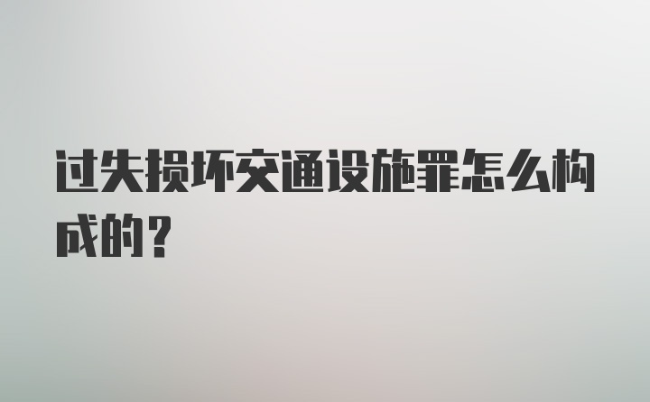 过失损坏交通设施罪怎么构成的？