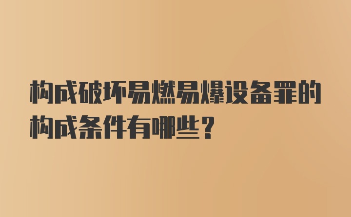 构成破坏易燃易爆设备罪的构成条件有哪些？