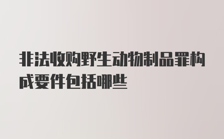 非法收购野生动物制品罪构成要件包括哪些