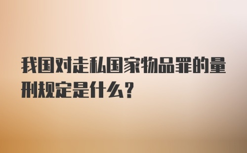 我国对走私国家物品罪的量刑规定是什么？