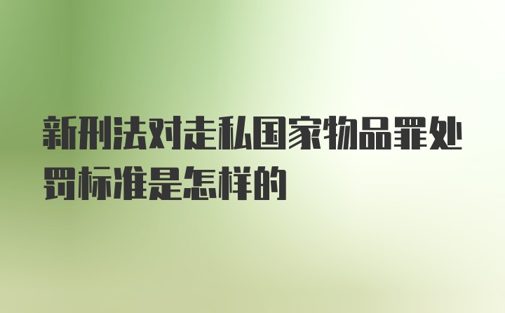 新刑法对走私国家物品罪处罚标准是怎样的