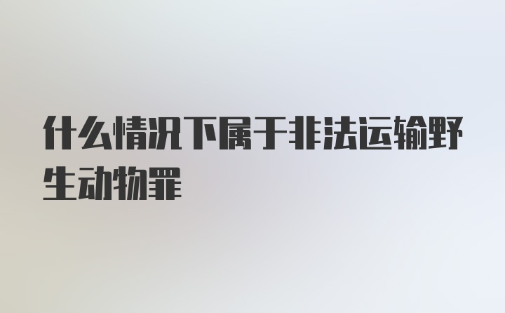 什么情况下属于非法运输野生动物罪