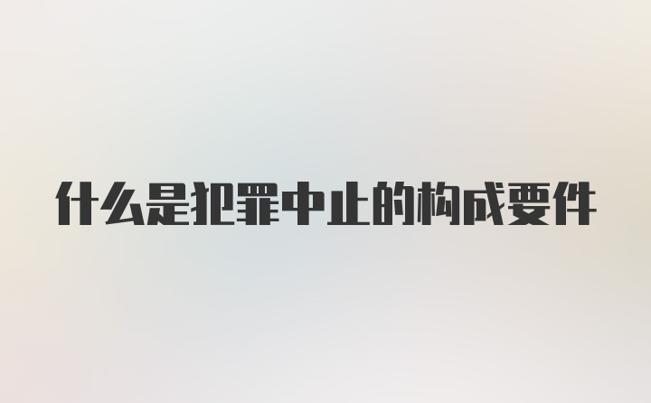 什么是犯罪中止的构成要件