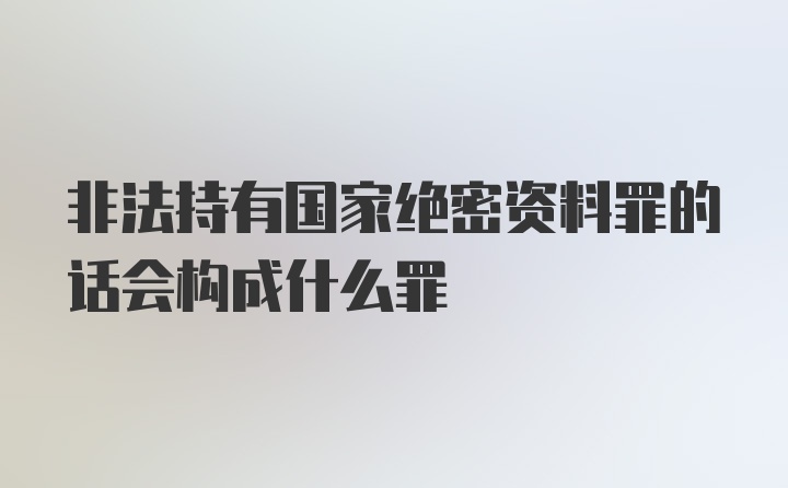 非法持有国家绝密资料罪的话会构成什么罪