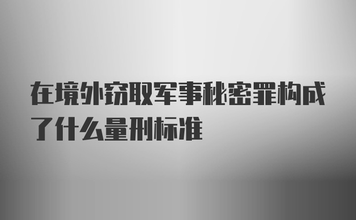 在境外窃取军事秘密罪构成了什么量刑标准