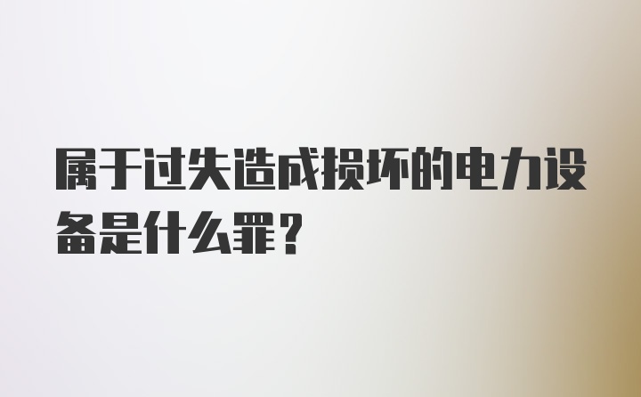 属于过失造成损坏的电力设备是什么罪？