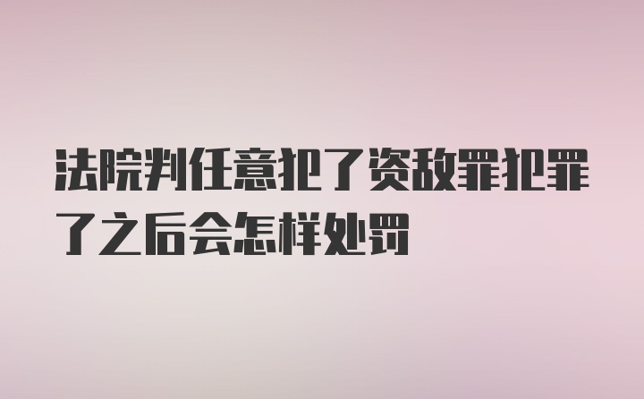 法院判任意犯了资敌罪犯罪了之后会怎样处罚