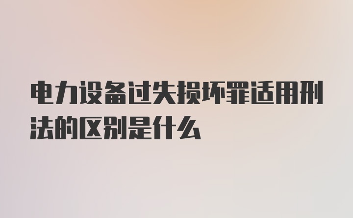 电力设备过失损坏罪适用刑法的区别是什么