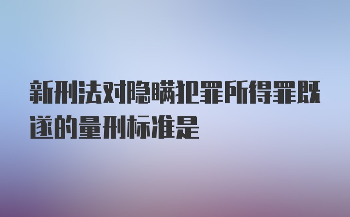 新刑法对隐瞒犯罪所得罪既遂的量刑标准是