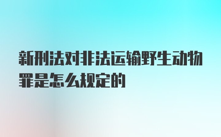 新刑法对非法运输野生动物罪是怎么规定的