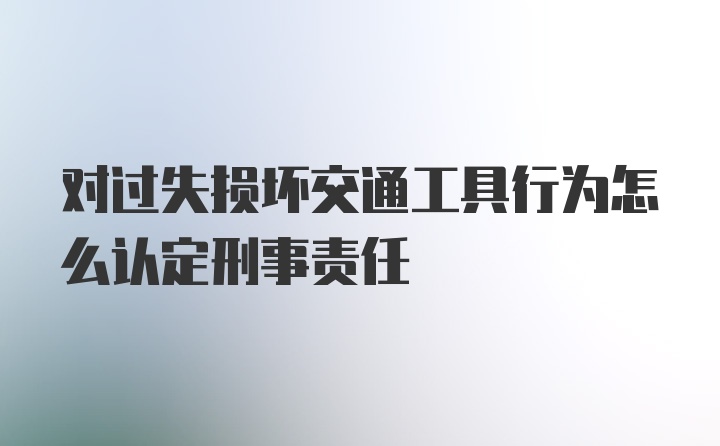 对过失损坏交通工具行为怎么认定刑事责任