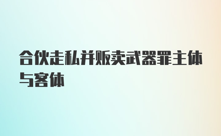 合伙走私并贩卖武器罪主体与客体