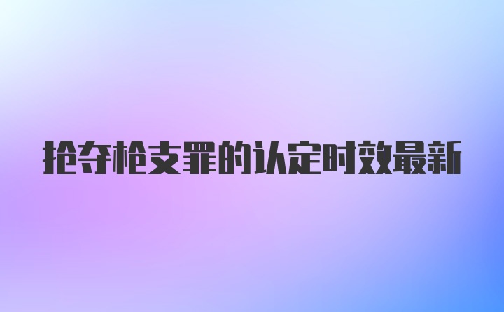 抢夺枪支罪的认定时效最新