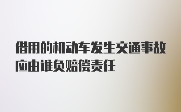 借用的机动车发生交通事故应由谁负赔偿责任