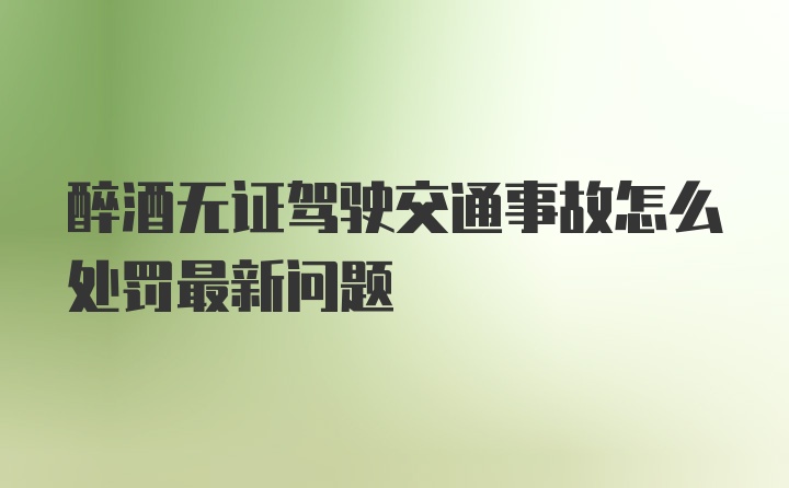 醉酒无证驾驶交通事故怎么处罚最新问题