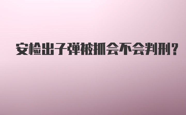 安检出子弹被抓会不会判刑？