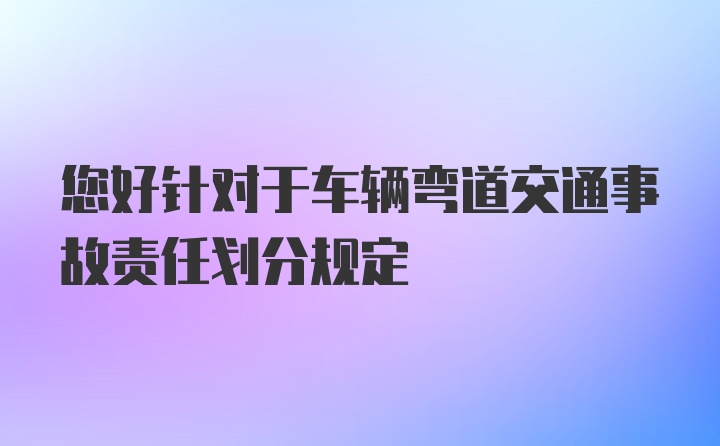 您好针对于车辆弯道交通事故责任划分规定