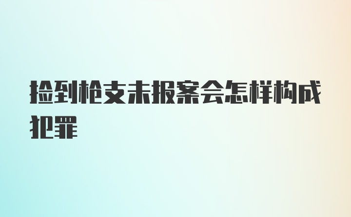 捡到枪支未报案会怎样构成犯罪