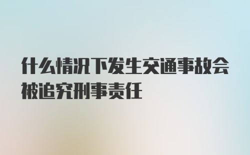 什么情况下发生交通事故会被追究刑事责任