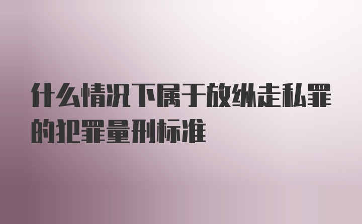 什么情况下属于放纵走私罪的犯罪量刑标准