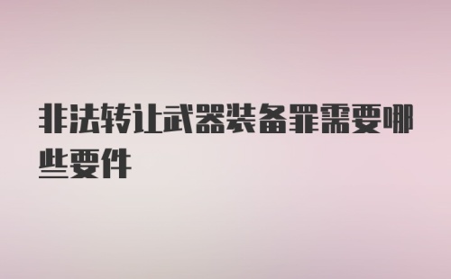 非法转让武器装备罪需要哪些要件