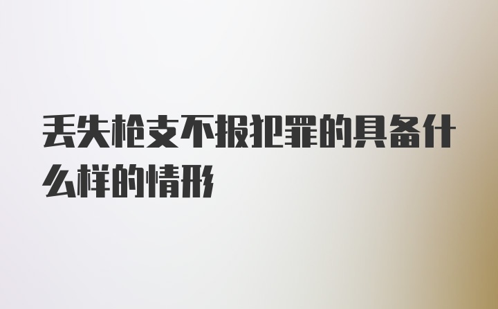 丢失枪支不报犯罪的具备什么样的情形