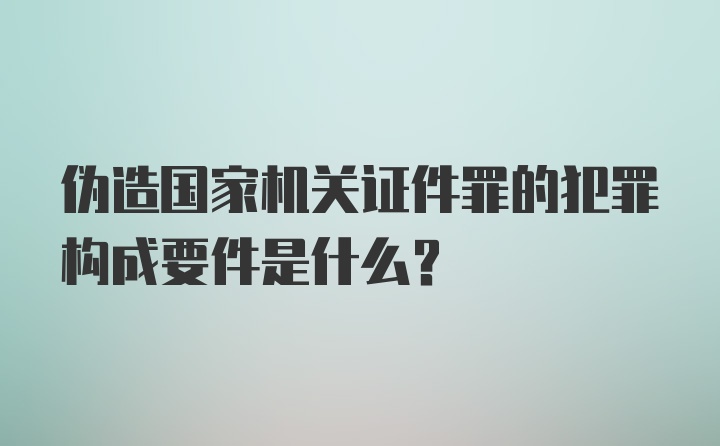 伪造国家机关证件罪的犯罪构成要件是什么？