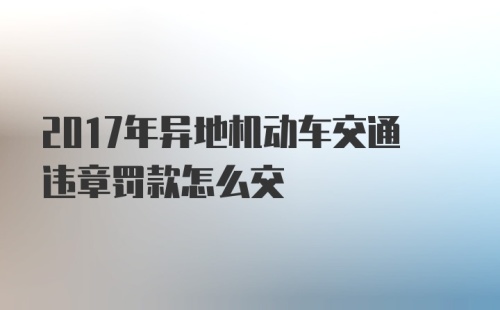 2017年异地机动车交通违章罚款怎么交