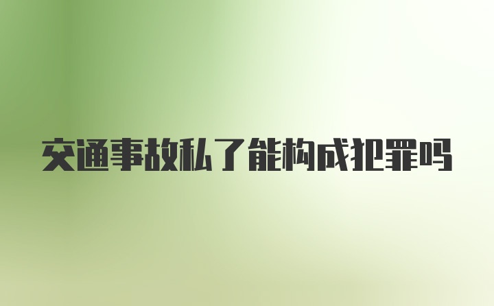 交通事故私了能构成犯罪吗