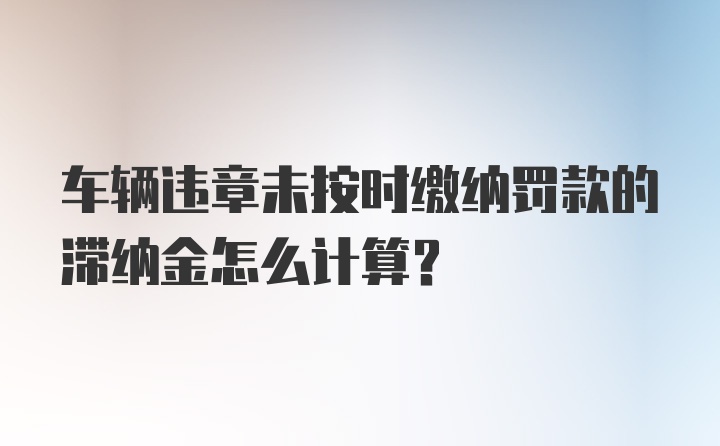 车辆违章未按时缴纳罚款的滞纳金怎么计算？