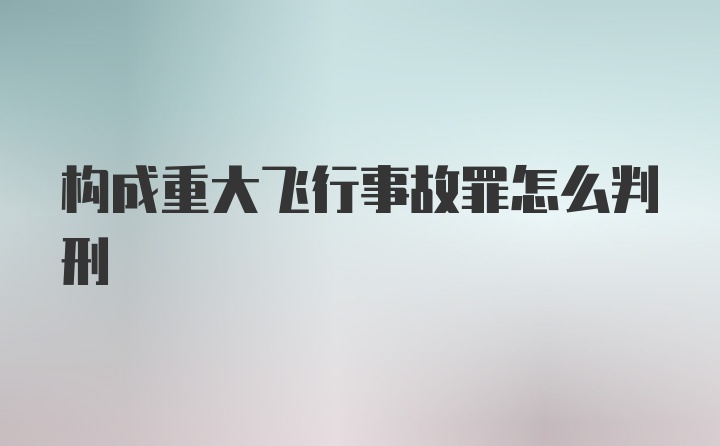 构成重大飞行事故罪怎么判刑